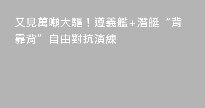 又見萬噸大驅！遵義艦+潛艇“背靠背”自由對抗演練