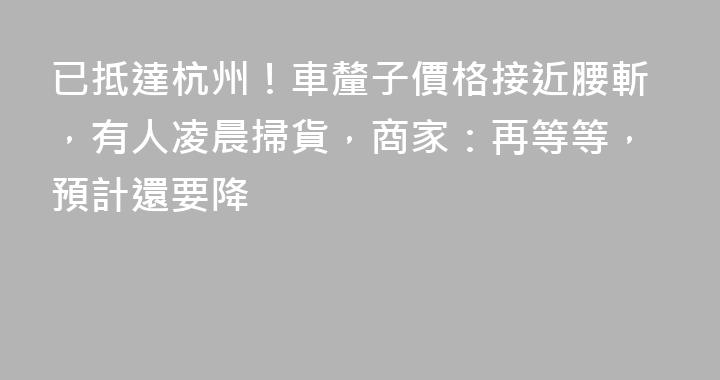 已抵達杭州！車釐子價格接近腰斬，有人凌晨掃貨，商家：再等等，預計還要降