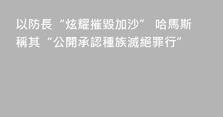 以防長“炫耀摧毀加沙” 哈馬斯稱其“公開承認種族滅絕罪行”
