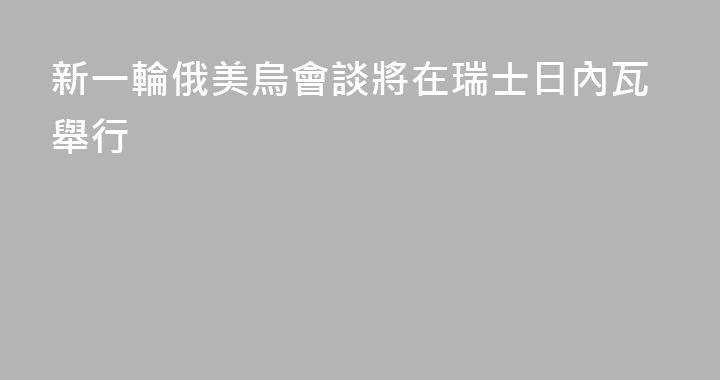 新一輪俄美烏會談將在瑞士日內瓦舉行