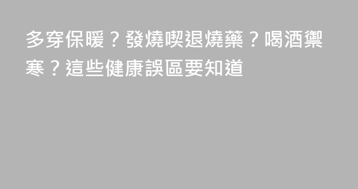多穿保暖？發燒喫退燒藥？喝酒禦寒？這些健康誤區要知道