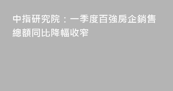 中指研究院：一季度百強房企銷售總額同比降幅收窄