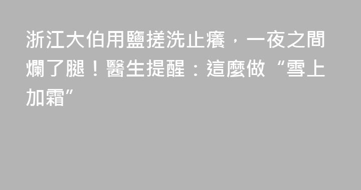 浙江大伯用鹽搓洗止癢，一夜之間爛了腿！醫生提醒：這麼做“雪上加霜”