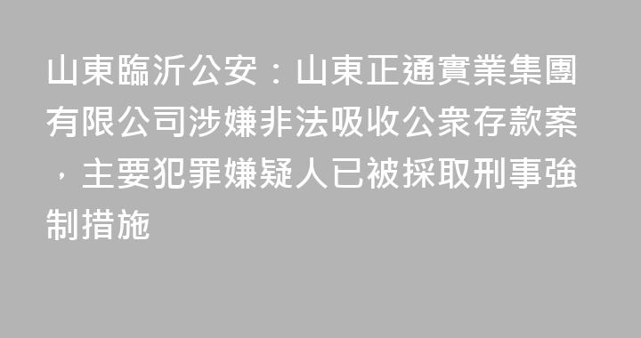 山東臨沂公安：山東正通實業集團有限公司涉嫌非法吸收公衆存款案，主要犯罪嫌疑人已被採取刑事強制措施