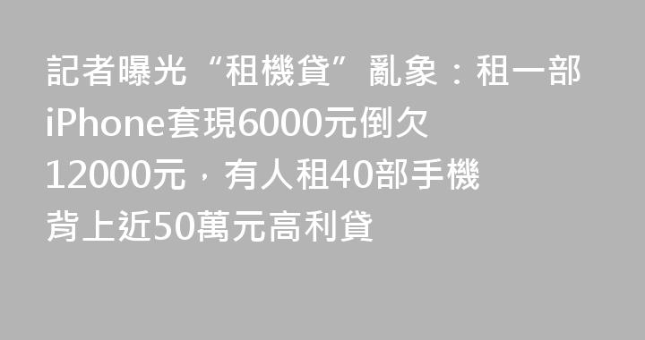 記者曝光“租機貸”亂象：租一部iPhone套現6000元倒欠12000元，有人租40部手機背上近50萬元高利貸