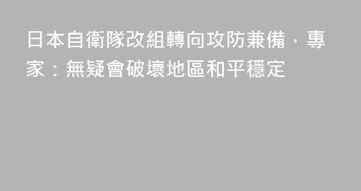 日本自衛隊改組轉向攻防兼備，專家：無疑會破壞地區和平穩定