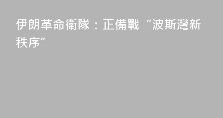 伊朗革命衛隊：正備戰“波斯灣新秩序”