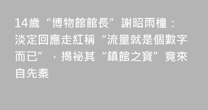 14歲“博物館館長”謝昭雨橦：淡定回應走紅稱“流量就是個數字而已”，揭祕其“鎮館之寶”竟來自先秦
