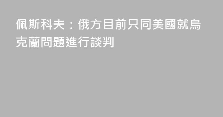 佩斯科夫：俄方目前只同美國就烏克蘭問題進行談判