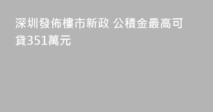 深圳發佈樓市新政 公積金最高可貸351萬元