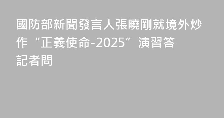 國防部新聞發言人張曉剛就境外炒作“正義使命-2025”演習答記者問