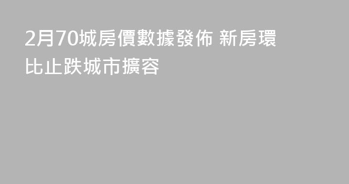 2月70城房價數據發佈 新房環比止跌城市擴容