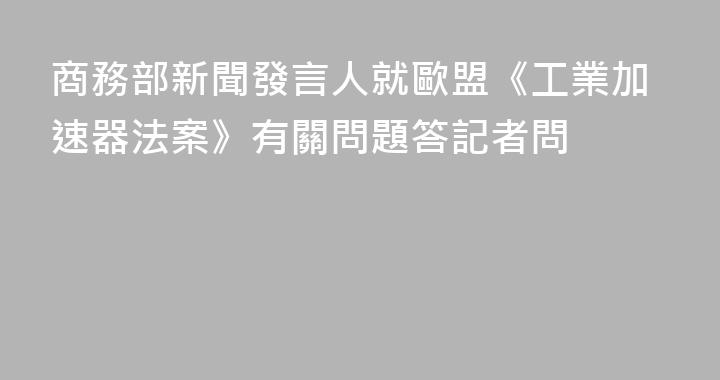 商務部新聞發言人就歐盟《工業加速器法案》有關問題答記者問