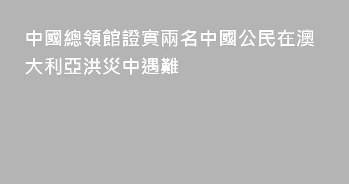 中國總領館證實兩名中國公民在澳大利亞洪災中遇難