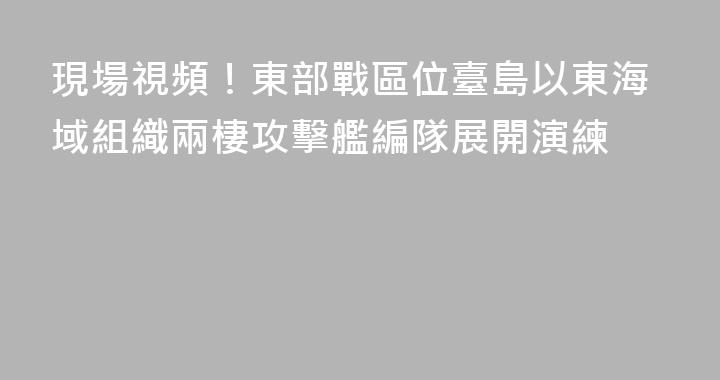 現場視頻！東部戰區位臺島以東海域組織兩棲攻擊艦編隊展開演練