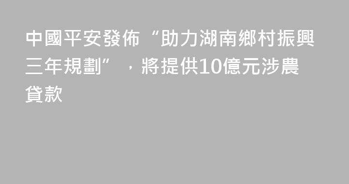 中國平安發佈“助力湖南鄉村振興三年規劃”，將提供10億元涉農貸款