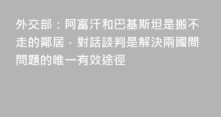 外交部：阿富汗和巴基斯坦是搬不走的鄰居，對話談判是解決兩國間問題的唯一有效途徑