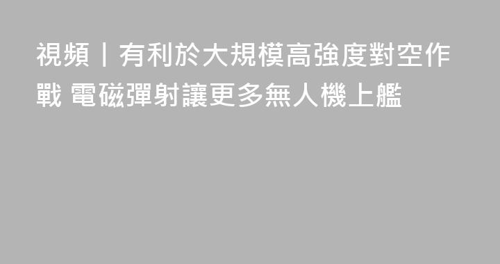視頻丨有利於大規模高強度對空作戰 電磁彈射讓更多無人機上艦