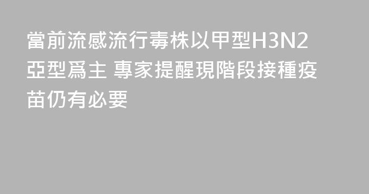 當前流感流行毒株以甲型H3N2亞型爲主 專家提醒現階段接種疫苗仍有必要