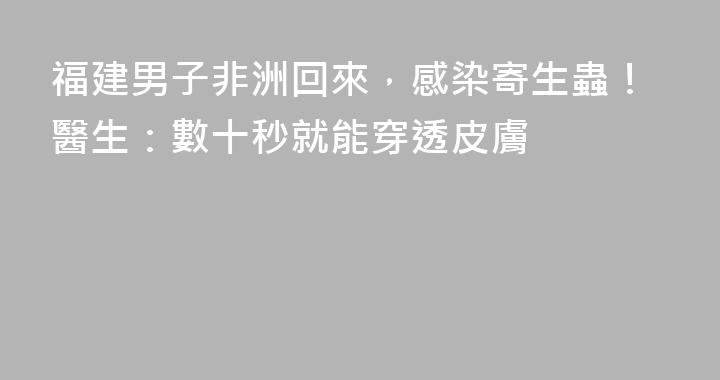 福建男子非洲回來，感染寄生蟲！醫生：數十秒就能穿透皮膚