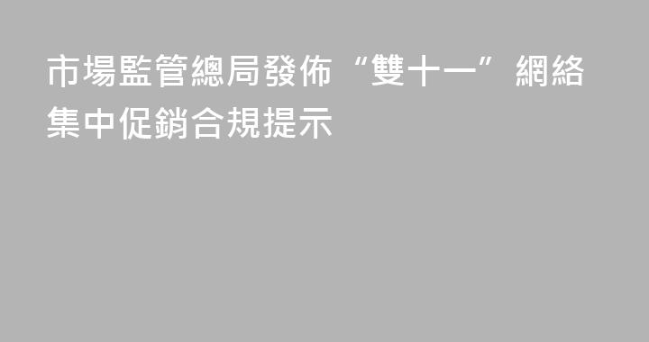 市場監管總局發佈“雙十一”網絡集中促銷合規提示