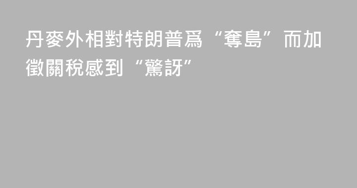 丹麥外相對特朗普爲“奪島”而加徵關稅感到“驚訝”