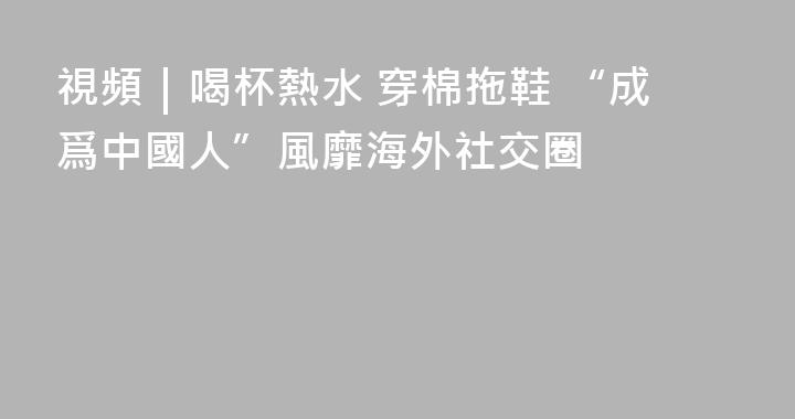 視頻｜喝杯熱水 穿棉拖鞋 “成爲中國人”風靡海外社交圈