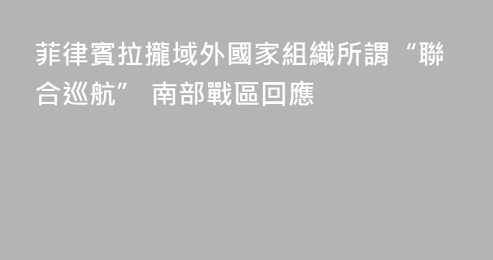 菲律賓拉攏域外國家組織所謂“聯合巡航” 南部戰區回應