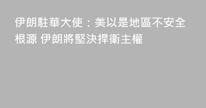 伊朗駐華大使：美以是地區不安全根源 伊朗將堅決捍衛主權