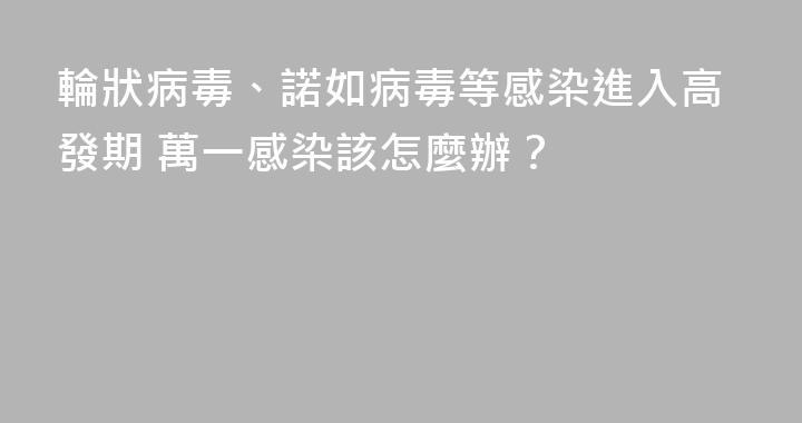輪狀病毒、諾如病毒等感染進入高發期 萬一感染該怎麼辦？