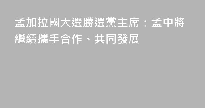 孟加拉國大選勝選黨主席：孟中將繼續攜手合作、共同發展