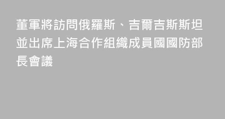 董軍將訪問俄羅斯、吉爾吉斯斯坦並出席上海合作組織成員國國防部長會議