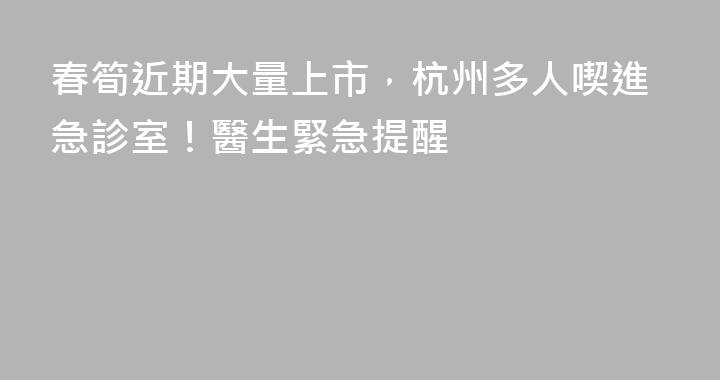 春筍近期大量上市，杭州多人喫進急診室！醫生緊急提醒