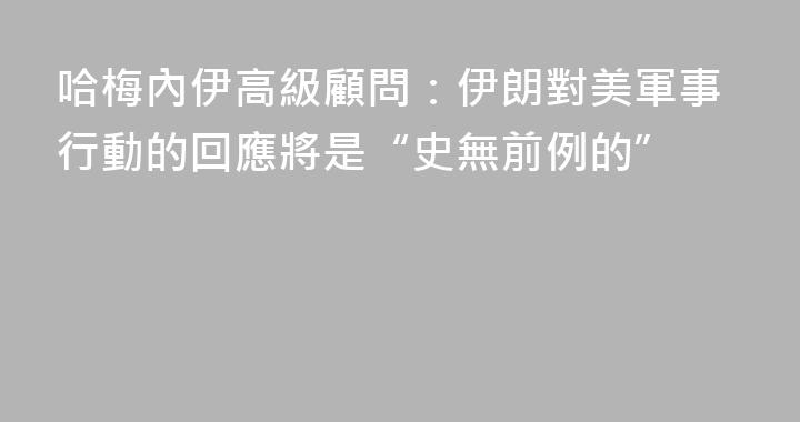 哈梅內伊高級顧問：伊朗對美軍事行動的回應將是“史無前例的”