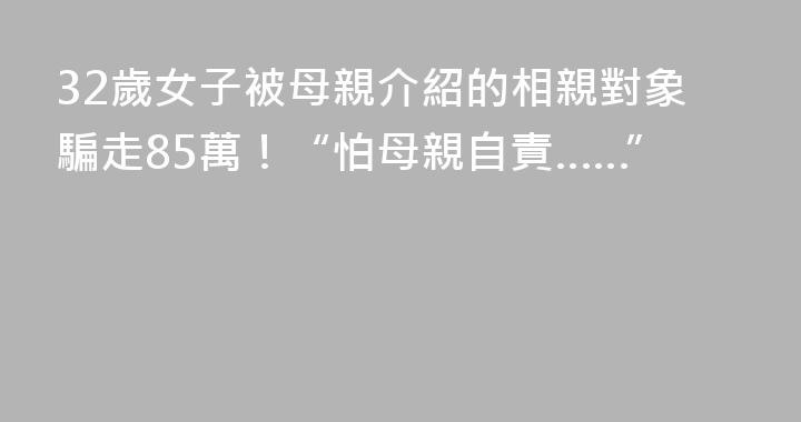 32歲女子被母親介紹的相親對象騙走85萬！“怕母親自責……”