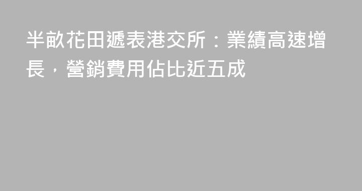 半畝花田遞表港交所：業績高速增長，營銷費用佔比近五成