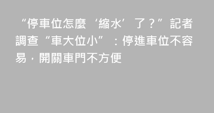 “停車位怎麼‘縮水’了？”記者調查“車大位小”：停進車位不容易，開關車門不方便