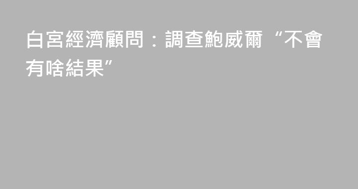 白宮經濟顧問：調查鮑威爾“不會有啥結果”