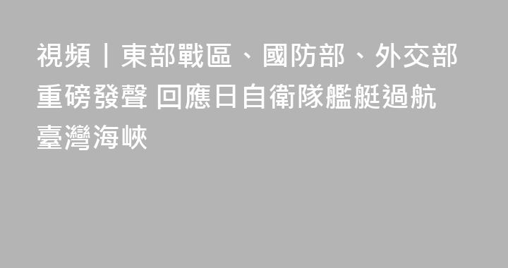 視頻丨東部戰區、國防部、外交部重磅發聲 回應日自衛隊艦艇過航臺灣海峽