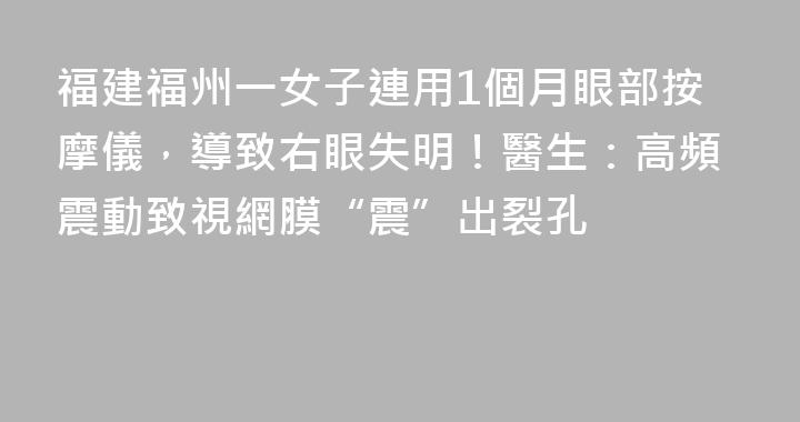 福建福州一女子連用1個月眼部按摩儀，導致右眼失明！醫生：高頻震動致視網膜“震”出裂孔