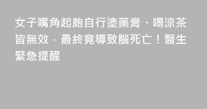 女子嘴角起皰自行塗藥膏、喝涼茶皆無效，最終竟導致腦死亡！醫生緊急提醒