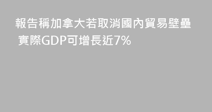 報告稱加拿大若取消國內貿易壁壘 實際GDP可增長近7%