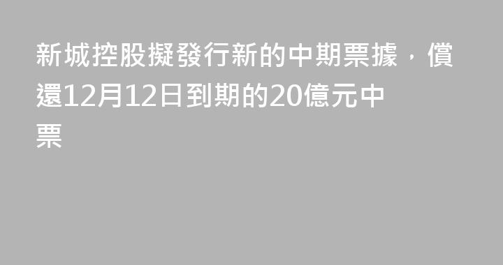 新城控股擬發行新的中期票據，償還12月12日到期的20億元中票