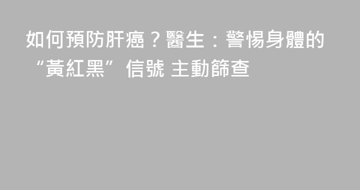 如何預防肝癌？醫生：警惕身體的“黃紅黑”信號 主動篩查