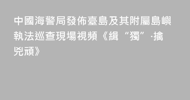 中國海警局發佈臺島及其附屬島嶼執法巡查現場視頻《緝“獨”·擒兇頑》