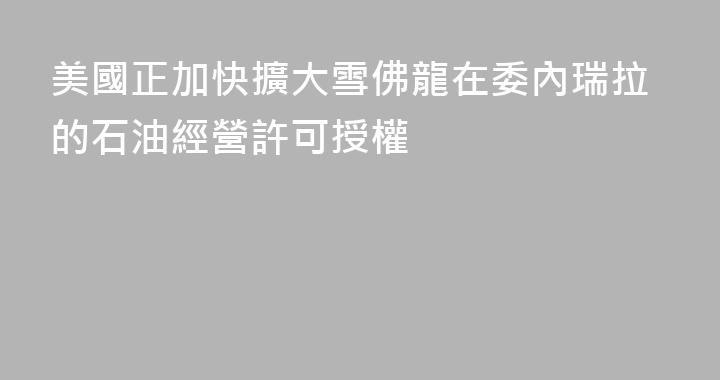 美國正加快擴大雪佛龍在委內瑞拉的石油經營許可授權