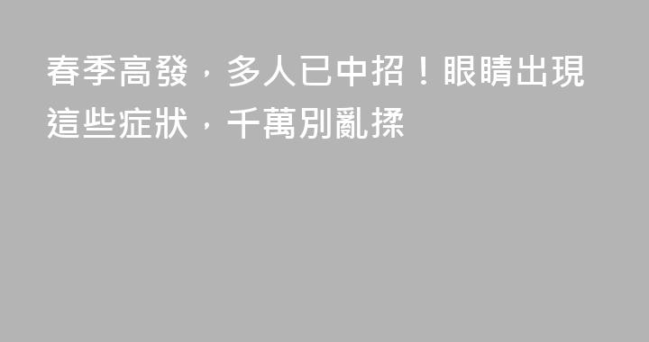 春季高發，多人已中招！眼睛出現這些症狀，千萬別亂揉
