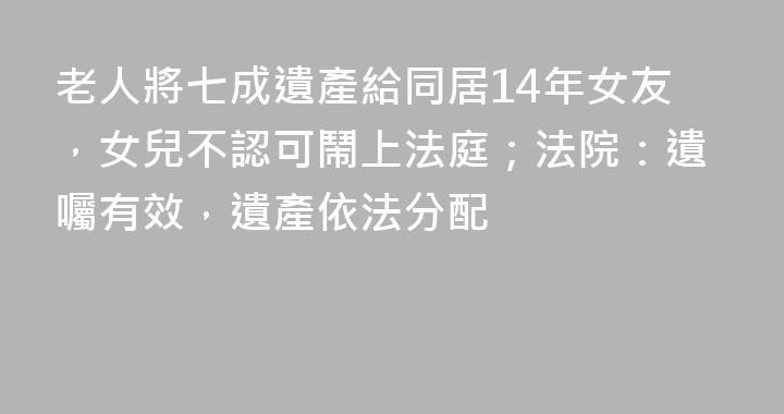 老人將七成遺產給同居14年女友，女兒不認可鬧上法庭；法院：遺囑有效，遺產依法分配