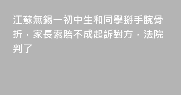 江蘇無錫一初中生和同學掰手腕骨折，家長索賠不成起訴對方，法院判了