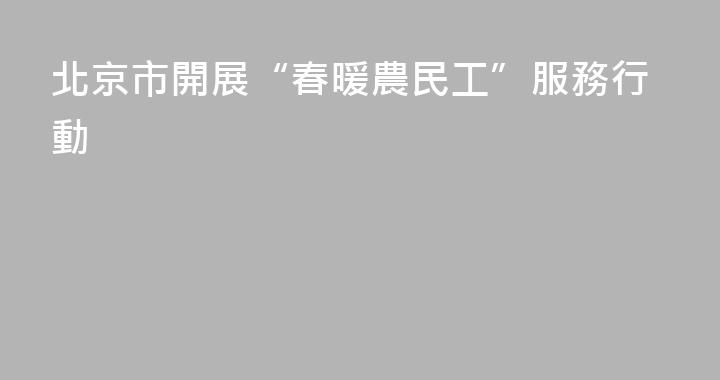 北京市開展“春暖農民工”服務行動